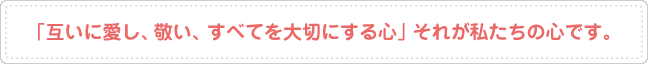 「互いに愛し、敬い、すべてを大切にする心」それが私たちの心です。