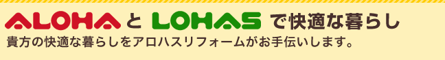 ALOHAとLOHASで快適な暮らし 貴方の快適な暮らしをアロハスリフォームがお手伝いします。