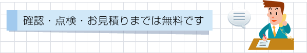 確認・点検・お見積りまでは無料です