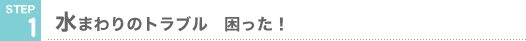 STEP1 水まわりのトラブル　困った！