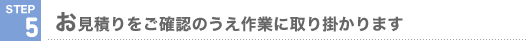 STEP5 お見積りをご確認のうえ作業に取り掛かります